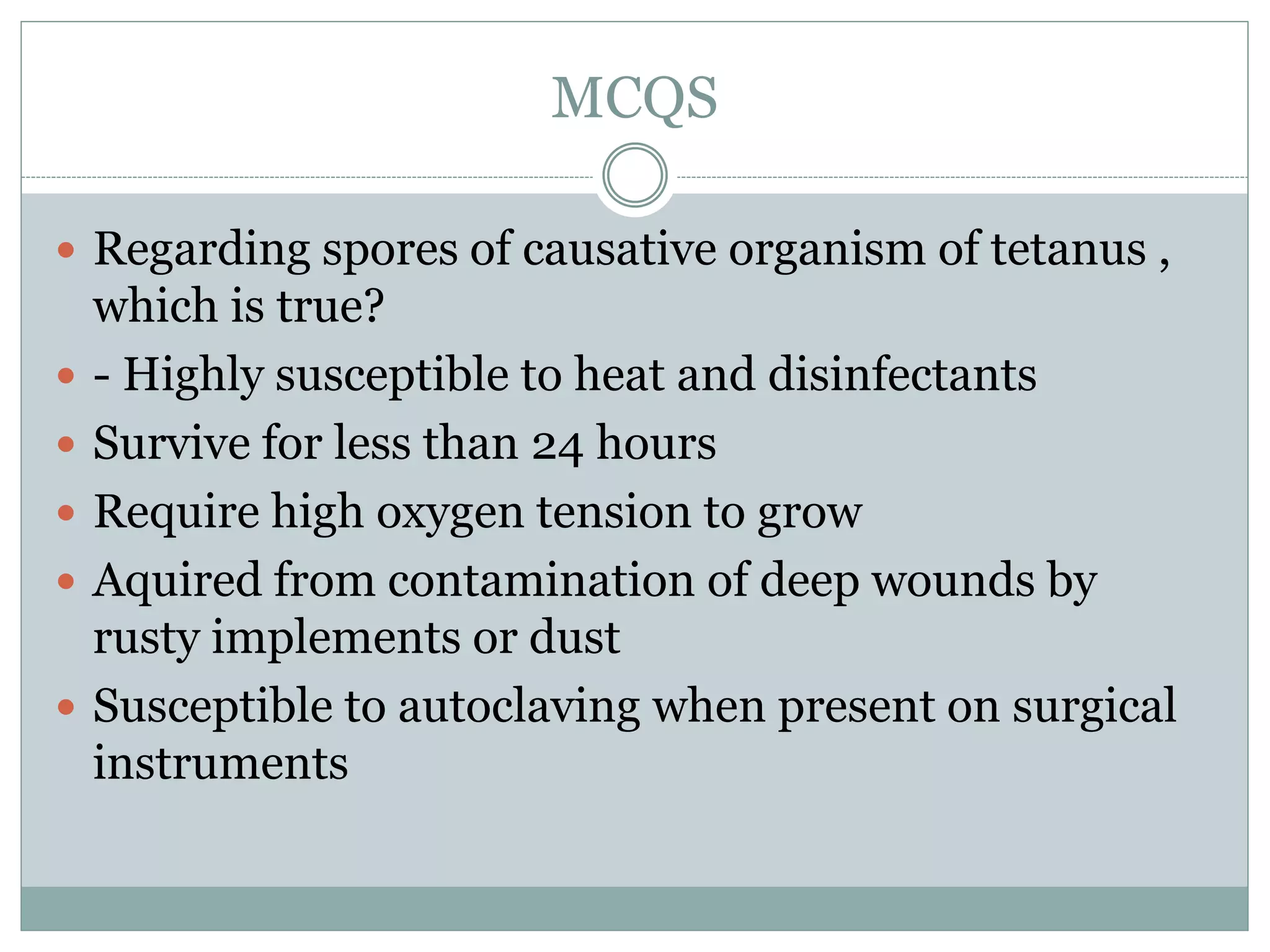 MCQS
 Regarding spores of causative organism of tetanus ,
which is true?
 - Highly susceptible to heat and disinfectants
 Survive for less than 24 hours
 Require high oxygen tension to grow
 Aquired from contamination of deep wounds by
rusty implements or dust
 Susceptible to autoclaving when present on surgical
instruments
 