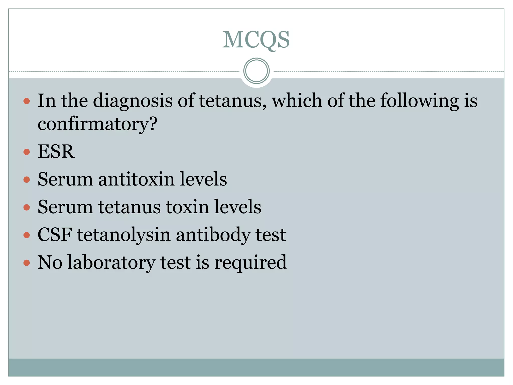 MCQS
 In the diagnosis of tetanus, which of the following is
confirmatory?
 ESR
 Serum antitoxin levels
 Serum tetanus toxin levels
 CSF tetanolysin antibody test
 No laboratory test is required
 