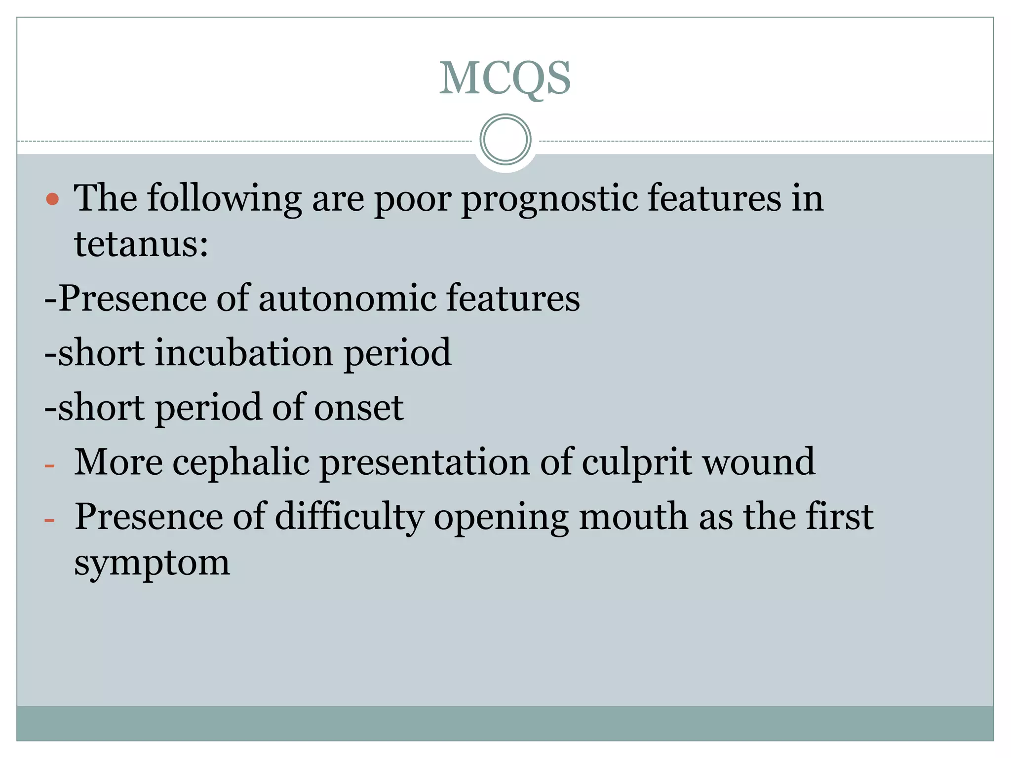 MCQS
 The following are poor prognostic features in
tetanus:
-Presence of autonomic features
-short incubation period
-short period of onset
- More cephalic presentation of culprit wound
- Presence of difficulty opening mouth as the first
symptom
 