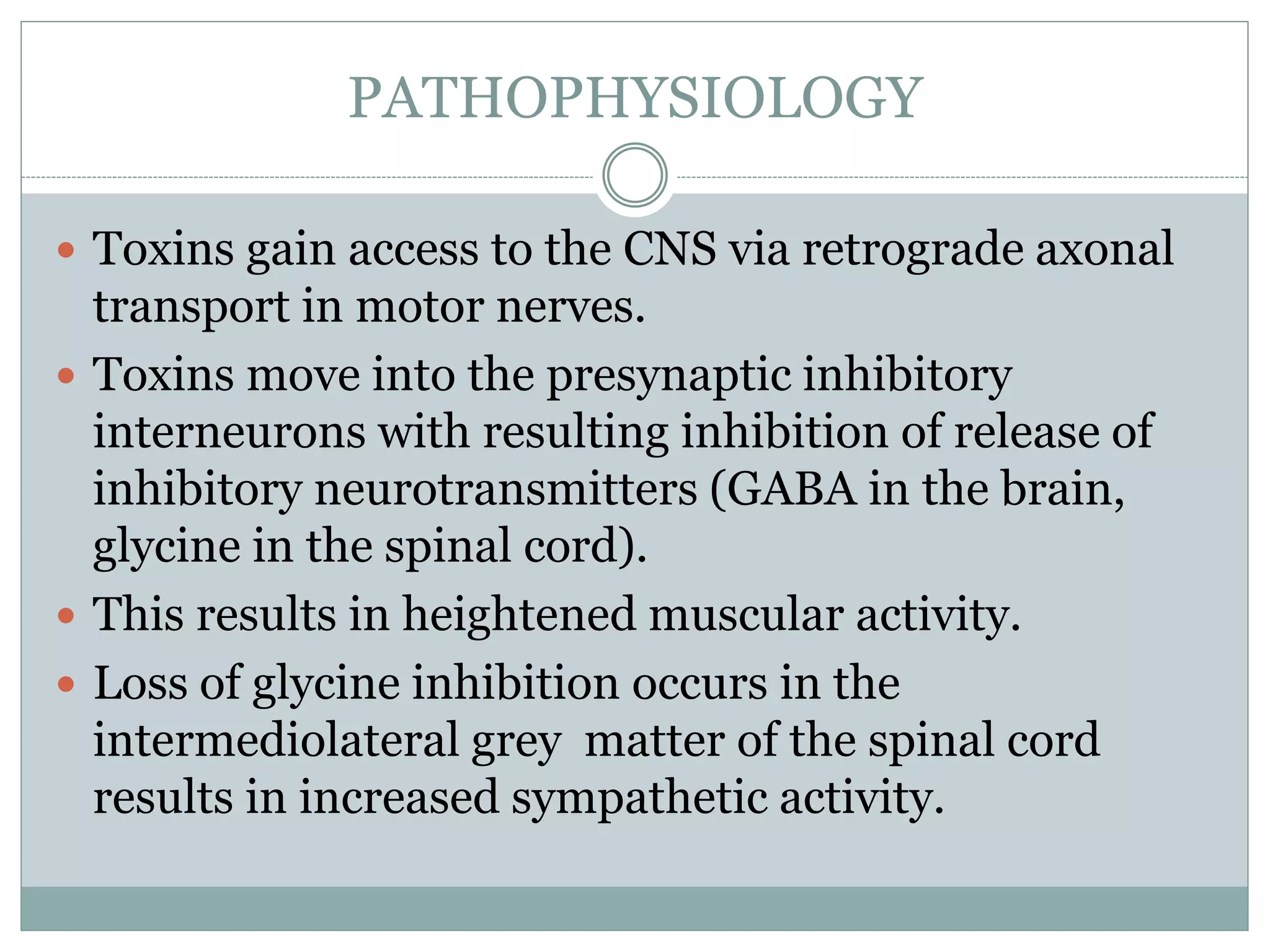 PATHOPHYSIOLOGY
 Toxins gain access to the CNS via retrograde axonal
transport in motor nerves.
 Toxins move into the presynaptic inhibitory
interneurons with resulting inhibition of release of
inhibitory neurotransmitters (GABA in the brain,
glycine in the spinal cord).
 This results in heightened muscular activity.
 Loss of glycine inhibition occurs in the
intermediolateral grey matter of the spinal cord
results in increased sympathetic activity.
 