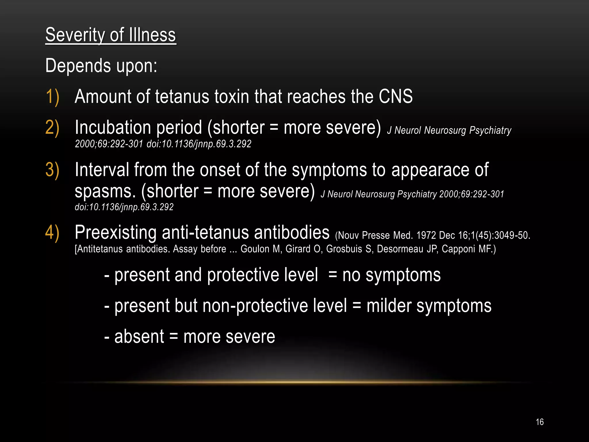 Severity of Illness
Depends upon:
1) Amount of tetanus toxin that reaches the CNS
2) Incubation period (shorter = more severe) J Neurol Neurosurg Psychiatry
2000;69:292-301 doi:10.1136/jnnp.69.3.292
3) Interval from the onset of the symptoms to appearace of
spasms. (shorter = more severe) J Neurol Neurosurg Psychiatry 2000;69:292-301
doi:10.1136/jnnp.69.3.292
4) Preexisting anti-tetanus antibodies (Nouv Presse Med. 1972 Dec 16;1(45):3049-50.
[Antitetanus antibodies. Assay before ... Goulon M, Girard O, Grosbuis S, Desormeau JP, Capponi MF.)
- present and protective level = no symptoms
- present but non-protective level = milder symptoms
- absent = more severe
16
 