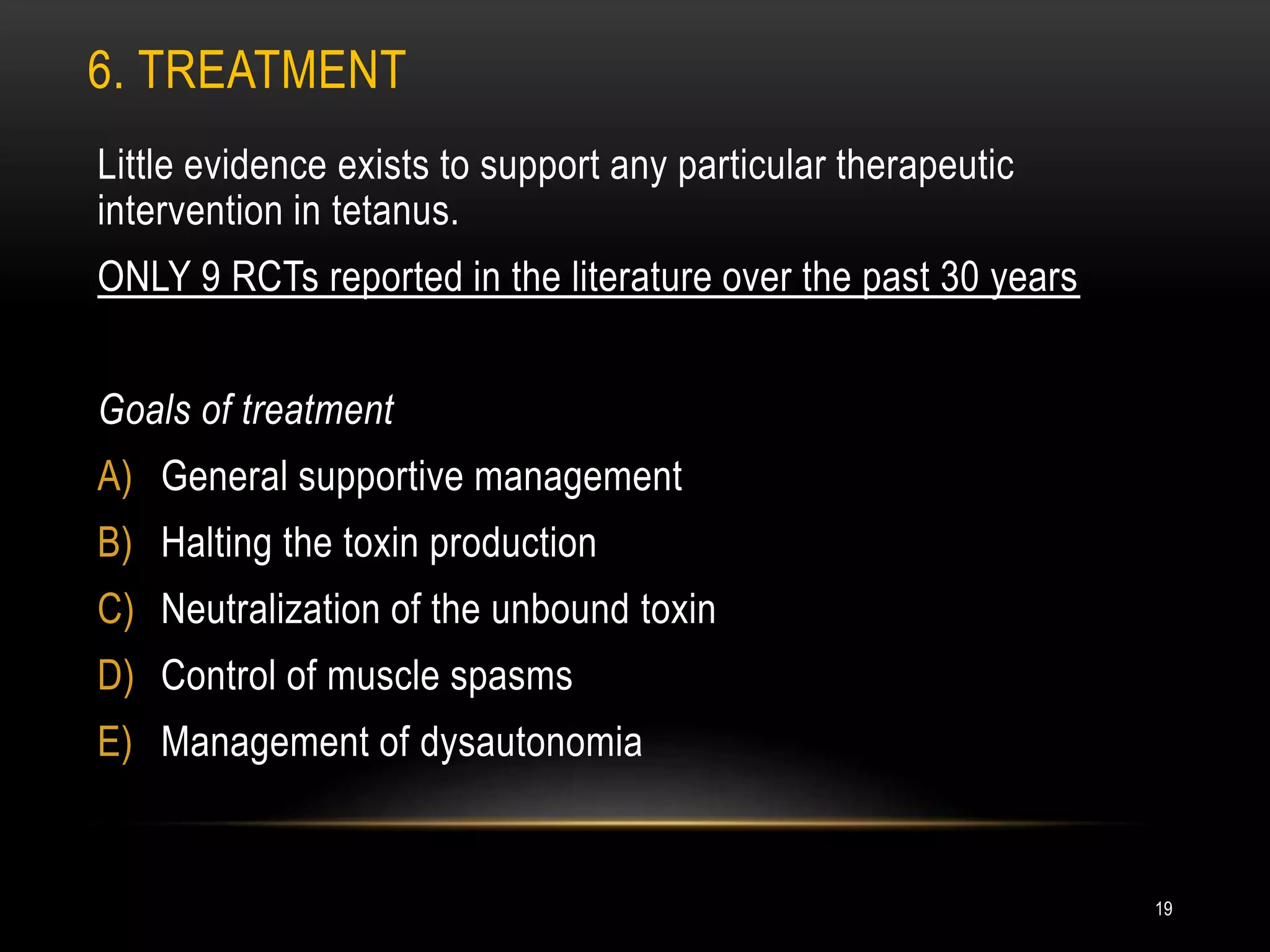 6. TREATMENT
Little evidence exists to support any particular therapeutic
intervention in tetanus.
ONLY 9 RCTs reported in the literature over the past 30 years
Goals of treatment
A) General supportive management
B) Halting the toxin production
C) Neutralization of the unbound toxin
D) Control of muscle spasms
E) Management of dysautonomia
19
 