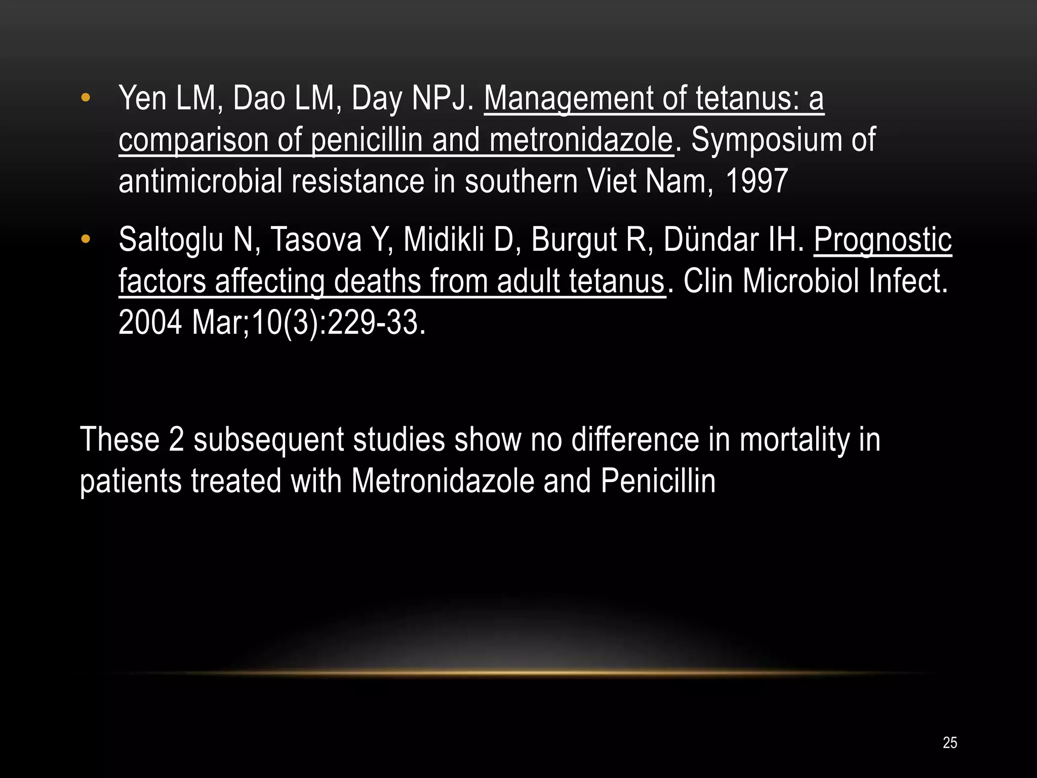 • Yen LM, Dao LM, Day NPJ. Management of tetanus: a
comparison of penicillin and metronidazole. Symposium of
antimicrobial resistance in southern Viet Nam, 1997
• Saltoglu N, Tasova Y, Midikli D, Burgut R, Dündar IH. Prognostic
factors affecting deaths from adult tetanus. Clin Microbiol Infect.
2004 Mar;10(3):229-33.
These 2 subsequent studies show no difference in mortality in
patients treated with Metronidazole and Penicillin
25
 