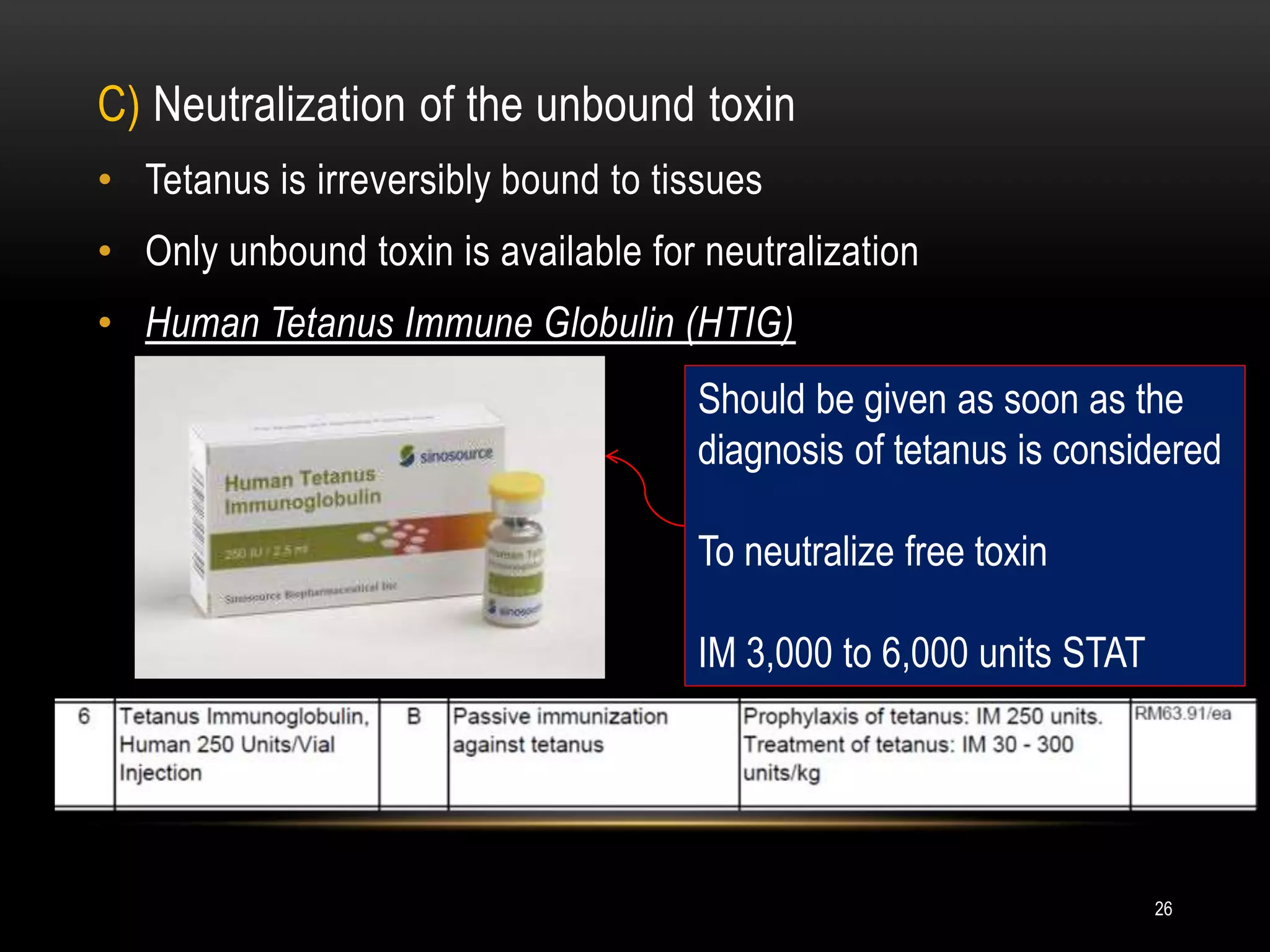 C) Neutralization of the unbound toxin
• Tetanus is irreversibly bound to tissues
• Only unbound toxin is available for neutralization
• Human Tetanus Immune Globulin (HTIG)
Should be given as soon as the
diagnosis of tetanus is considered
To neutralize free toxin
IM 3,000 to 6,000 units STAT
26
 
