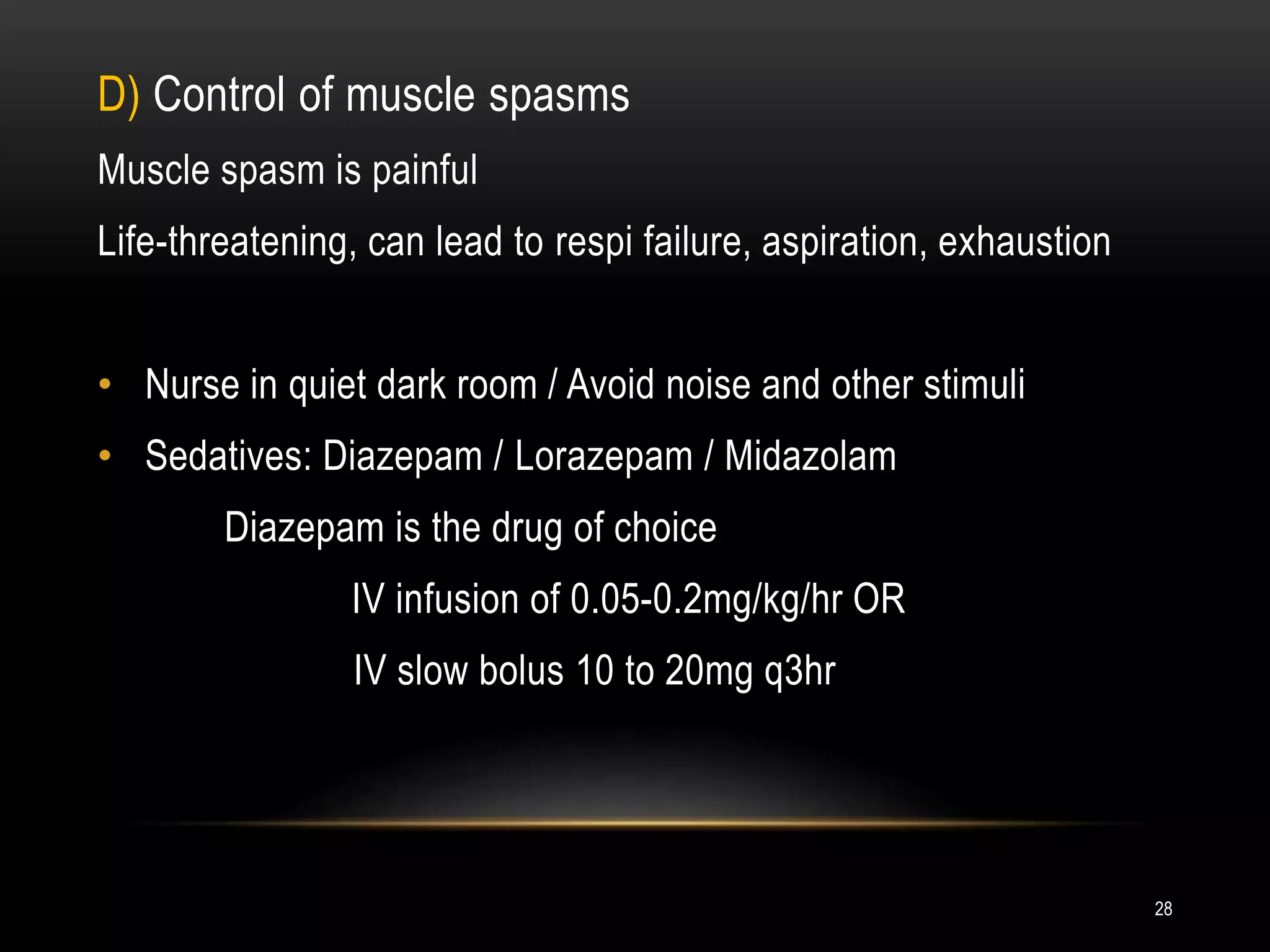 D) Control of muscle spasms
Muscle spasm is painful
Life-threatening, can lead to respi failure, aspiration, exhaustion
• Nurse in quiet dark room / Avoid noise and other stimuli
• Sedatives: Diazepam / Lorazepam / Midazolam
Diazepam is the drug of choice
IV infusion of 0.05-0.2mg/kg/hr OR
IV slow bolus 10 to 20mg q3hr
28
 