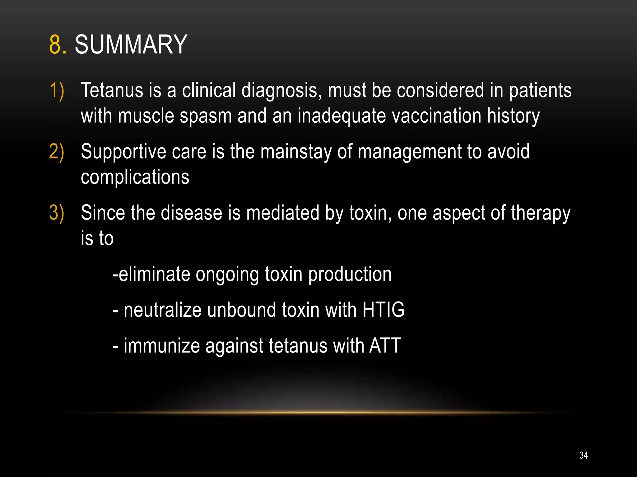 8. SUMMARY
1) Tetanus is a clinical diagnosis, must be considered in patients
with muscle spasm and an inadequate vaccination history
2) Supportive care is the mainstay of management to avoid
complications
3) Since the disease is mediated by toxin, one aspect of therapy
is to
-eliminate ongoing toxin production
- neutralize unbound toxin with HTIG
- immunize against tetanus with ATT
34
 