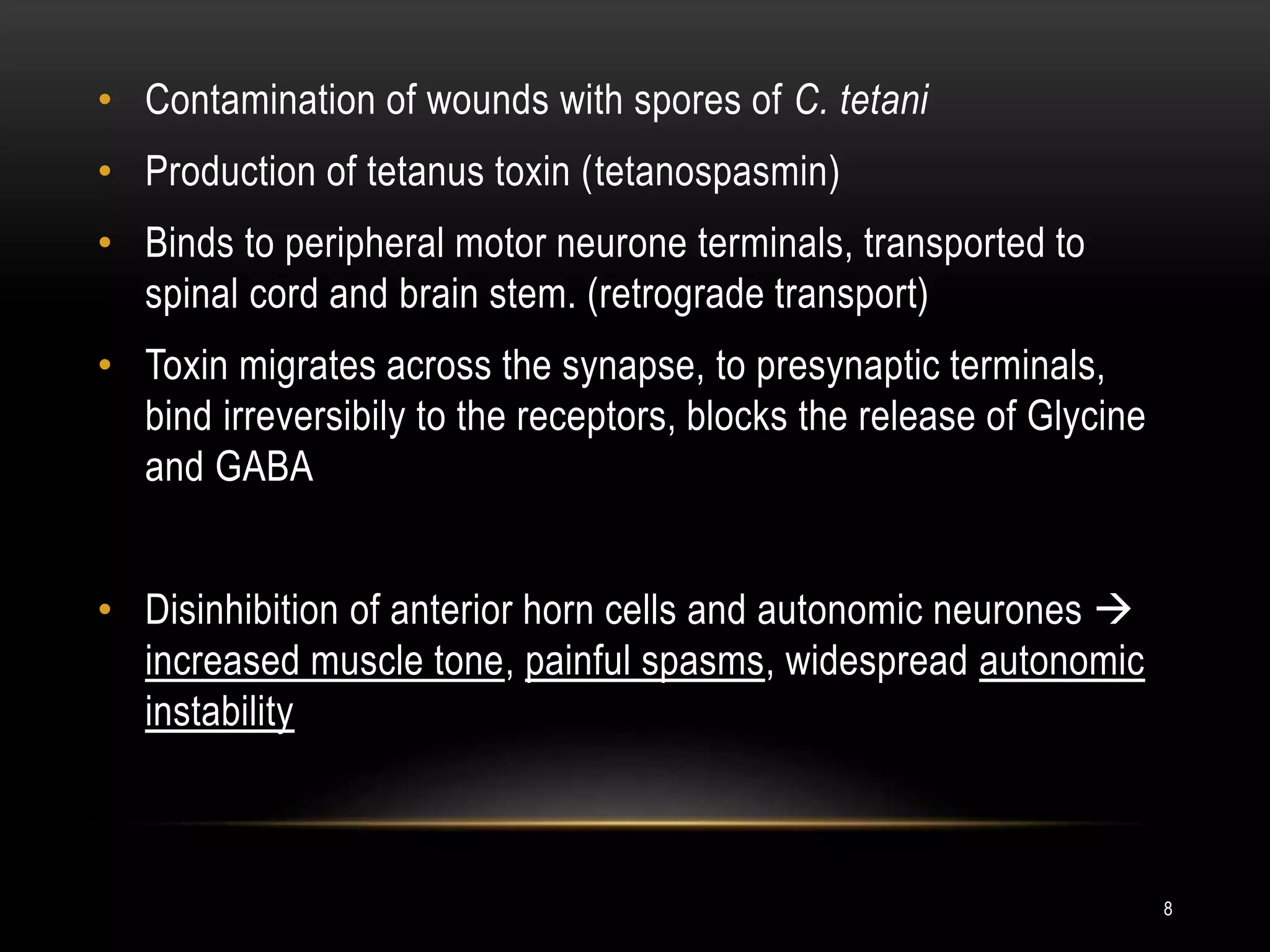 • Contamination of wounds with spores of C. tetani
• Production of tetanus toxin (tetanospasmin)
• Binds to peripheral motor neurone terminals, transported to
spinal cord and brain stem. (retrograde transport)
• Toxin migrates across the synapse, to presynaptic terminals,
bind irreversibily to the receptors, blocks the release of Glycine
and GABA
• Disinhibition of anterior horn cells and autonomic neurones 
increased muscle tone, painful spasms, widespread autonomic
instability
8
 