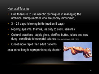 Neonatal Tetanus
• Due to failure to use aseptic techniques in managing the
umbilical stump (mother who are poorly immunized)
• 3 – 21 days following birth (median 8 days)
• Rigidity, spasms, trismus, inability to suck, seizures
• Cultural practices : apply ghee, clarified butter, juices and cow
dung, contribute to neonatal tetanus. (Trop Med Int Health 2002; 7:622)
• Onset more rapid then adult patients
as a xonal length is proportionately shorter
15
 