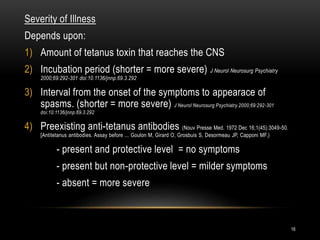 Severity of Illness
Depends upon:
1) Amount of tetanus toxin that reaches the CNS
2) Incubation period (shorter = more severe) J Neurol Neurosurg Psychiatry
2000;69:292-301 doi:10.1136/jnnp.69.3.292
3) Interval from the onset of the symptoms to appearace of
spasms. (shorter = more severe) J Neurol Neurosurg Psychiatry 2000;69:292-301
doi:10.1136/jnnp.69.3.292
4) Preexisting anti-tetanus antibodies (Nouv Presse Med. 1972 Dec 16;1(45):3049-50.
[Antitetanus antibodies. Assay before ... Goulon M, Girard O, Grosbuis S, Desormeau JP, Capponi MF.)
- present and protective level = no symptoms
- present but non-protective level = milder symptoms
- absent = more severe
16
 