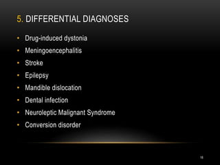 5. DIFFERENTIAL DIAGNOSES
• Drug-induced dystonia
• Meningoencephalitis
• Stroke
• Epilepsy
• Mandible dislocation
• Dental infection
• Neuroleptic Malignant Syndrome
• Conversion disorder
18
 