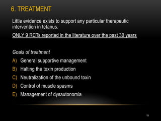 6. TREATMENT
Little evidence exists to support any particular therapeutic
intervention in tetanus.
ONLY 9 RCTs reported in the literature over the past 30 years
Goals of treatment
A) General supportive management
B) Halting the toxin production
C) Neutralization of the unbound toxin
D) Control of muscle spasms
E) Management of dysautonomia
19
 