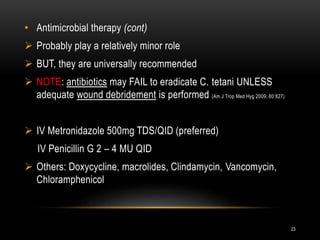 • Antimicrobial therapy (cont)
 Probably play a relatively minor role
 BUT, they are universally recommended
 NOTE: antibiotics may FAIL to eradicate C. tetani UNLESS
adequate wound debridement is performed (Am J Trop Med Hyg 2009; 80:827)
 IV Metronidazole 500mg TDS/QID (preferred)
IV Penicillin G 2 – 4 MU QID
 Others: Doxycycline, macrolides, Clindamycin, Vancomycin,
Chloramphenicol
23
 