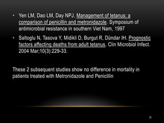 • Yen LM, Dao LM, Day NPJ. Management of tetanus: a
comparison of penicillin and metronidazole. Symposium of
antimicrobial resistance in southern Viet Nam, 1997
• Saltoglu N, Tasova Y, Midikli D, Burgut R, Dündar IH. Prognostic
factors affecting deaths from adult tetanus. Clin Microbiol Infect.
2004 Mar;10(3):229-33.
These 2 subsequent studies show no difference in mortality in
patients treated with Metronidazole and Penicillin
25
 