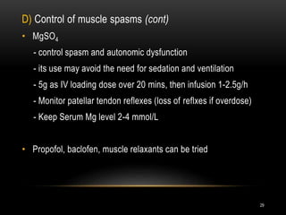 D) Control of muscle spasms (cont)
• MgSO4
- control spasm and autonomic dysfunction
- its use may avoid the need for sedation and ventilation
- 5g as IV loading dose over 20 mins, then infusion 1-2.5g/h
- Monitor patellar tendon reflexes (loss of reflxes if overdose)
- Keep Serum Mg level 2-4 mmol/L
• Propofol, baclofen, muscle relaxants can be tried
29
 