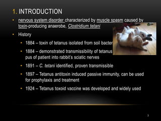 1. INTRODUCTION
• nervous system disorder characterized by muscle spasm caused by
toxin-producing anaerobe, Clostridium tetani
• History
• 1884 – toxin of tetanus isolated from soil bacteria
• 1884 – demonstrated transmissibility of tetanus toxin, by injecting
pus of patient into rabbit’s sciatic nerves
• 1891 – C. tetani identified, proven transmissible
• 1897 – Tetanus antitoxin induced passive immunity, can be used
for prophylaxis and treatment
• 1924 – Tetanus toxoid vaccine was developed and widely used
3
 