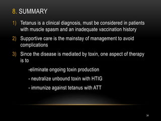 8. SUMMARY
1) Tetanus is a clinical diagnosis, must be considered in patients
with muscle spasm and an inadequate vaccination history
2) Supportive care is the mainstay of management to avoid
complications
3) Since the disease is mediated by toxin, one aspect of therapy
is to
-eliminate ongoing toxin production
- neutralize unbound toxin with HTIG
- immunize against tetanus with ATT
34
 