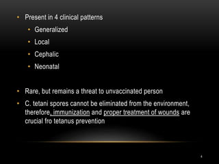 • Present in 4 clinical patterns
• Generalized
• Local
• Cephalic
• Neonatal
• Rare, but remains a threat to unvaccinated person
• C. tetani spores cannot be eliminated from the environment,
therefore, immunization and proper treatment of wounds are
crucial fro tetanus prevention
4
 