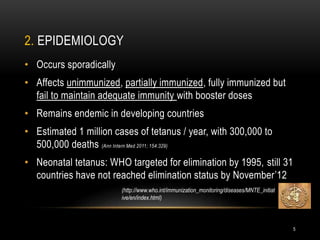 2. EPIDEMIOLOGY
• Occurs sporadically
• Affects unimmunized, partially immunized, fully immunized but
fail to maintain adequate immunity with booster doses
• Remains endemic in developing countries
• Estimated 1 million cases of tetanus / year, with 300,000 to
500,000 deaths (Ann Intern Med 2011; 154:329)
• Neonatal tetanus: WHO targeted for elimination by 1995, still 31
countries have not reached elimination status by November’12
(http://www.who.int/immunization_monitoring/diseases/MNTE_initiat
ive/en/index.html)
5
 