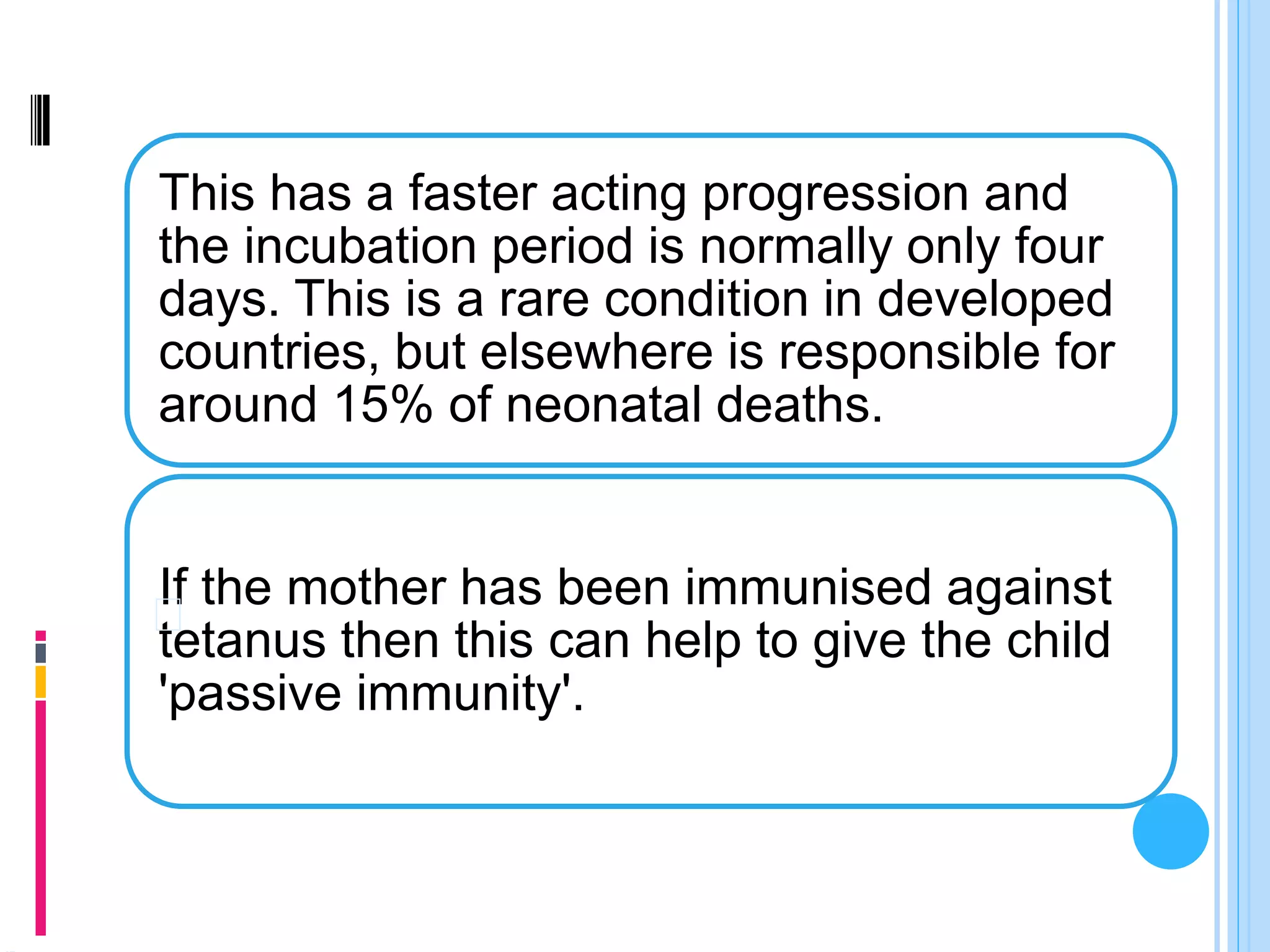 This has a faster acting progression and
the incubation period is normally only four
days. This is a rare condition in developed
countries, but elsewhere is responsible for
around 15% of neonatal deaths.
If the mother has been immunised against
tetanus then this can help to give the child
'passive immunity'.
 