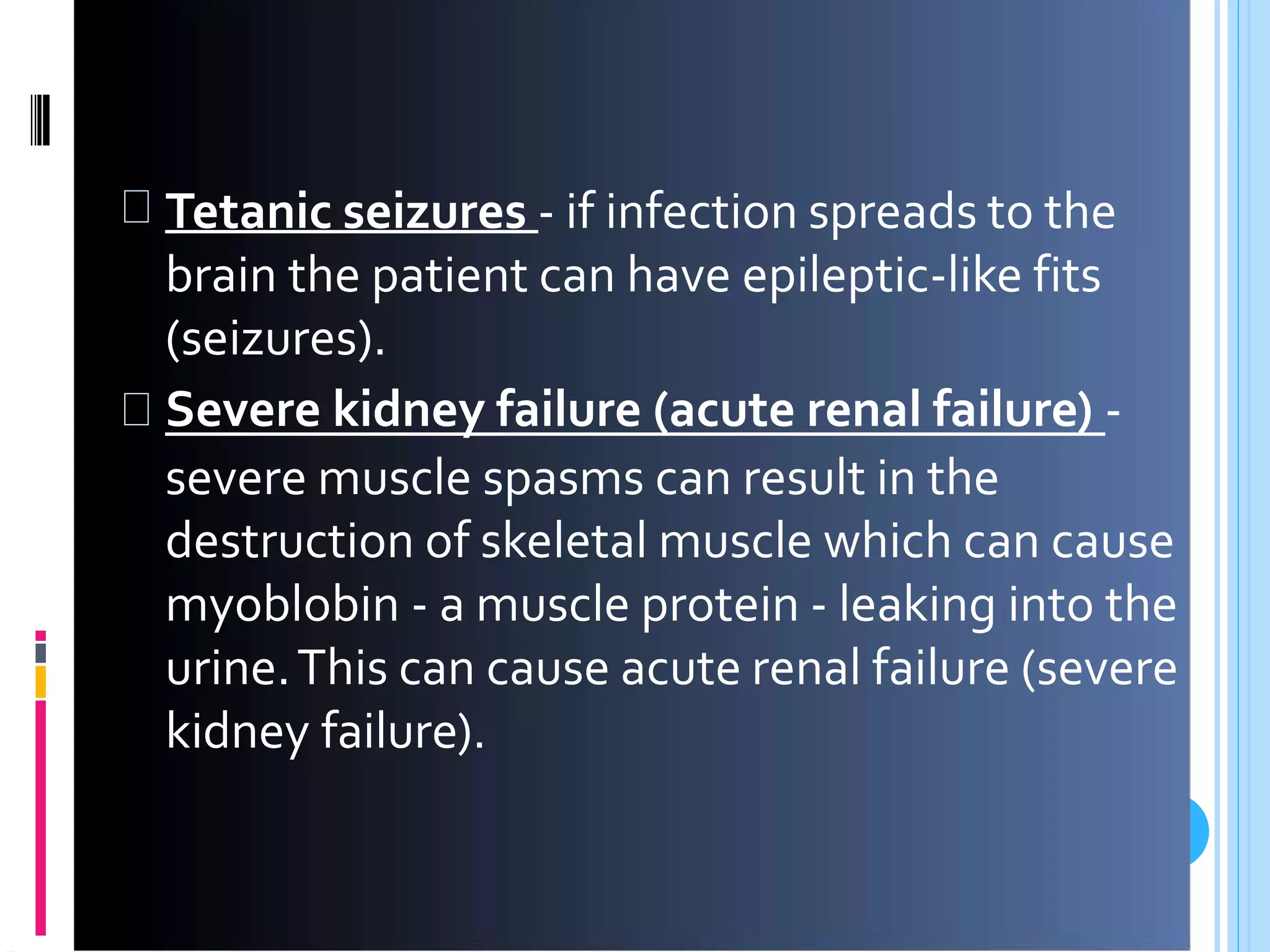 Tetanic seizures - if infection spreads to the
brain the patient can have epileptic-like fits
(seizures).
Severe kidney failure (acute renal failure) -
severe muscle spasms can result in the
destruction of skeletal muscle which can cause
myoblobin - a muscle protein - leaking into the
urine.This can cause acute renal failure (severe
kidney failure).
 