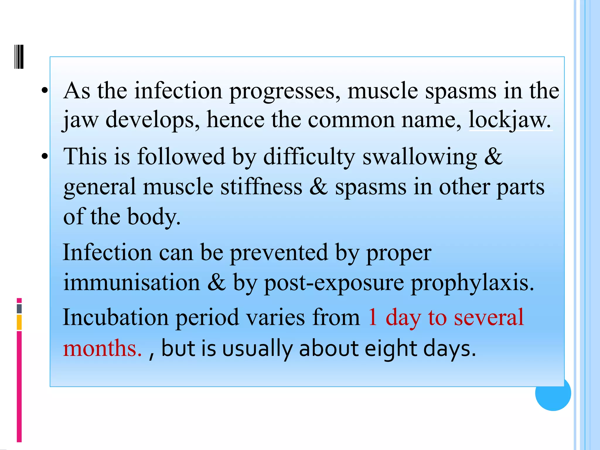 • As the infection progresses, muscle spasms in the
jaw develops, hence the common name, lockjaw.
• This is followed by difficulty swallowing &
general muscle stiffness & spasms in other parts
of the body.
Infection can be prevented by proper
immunisation & by post-exposure prophylaxis.
Incubation period varies from 1 day to several
months. , but is usually about eight days.
 