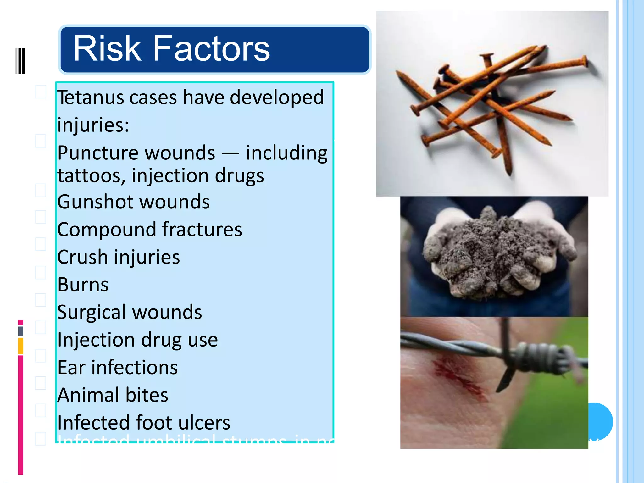 Risk Factors
Tetanus cases have developed
injuries:
Puncture wounds — including
tattoos, injection drugs
Gunshot wounds
Compound fractures
Crush injuries
Burns
Surgical wounds
Injection drug use
Ear infections
Animal bites
Infected foot ulcers
from the following types of
from splinters, body piercings,
Infected umbilical stumps
immunized mothers
in newborns born of inadequately
 