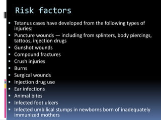 Risk factors
 Tetanus cases have developed from the following types of
injuries:
 Puncture wounds — including from splinters, body piercings,
tattoos, injection drugs
 Gunshot wounds
 Compound fractures
 Crush injuries
 Burns
 Surgical wounds
 Injection drug use
 Ear infections
 Animal bites
 Infected foot ulcers
 Infected umbilical stumps in newborns born of inadequately
immunized mothers
 