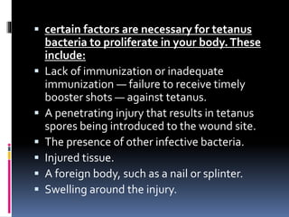  certain factors are necessary for tetanus
bacteria to proliferate in your body.These
include:
 Lack of immunization or inadequate
immunization — failure to receive timely
booster shots — against tetanus.
 A penetrating injury that results in tetanus
spores being introduced to the wound site.
 The presence of other infective bacteria.
 Injured tissue.
 A foreign body, such as a nail or splinter.
 Swelling around the injury.
 