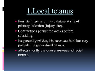 1.Local tetanus
 Persistent spasm of musculature at site of
primary infection (injury site).
 Contractions persist for weeks before
subsiding.
 Its generally milder, 1% cases are fatal but may
precede the generalised tetanus.
 affects mostly the cranial nerves and facial
nerves.
 