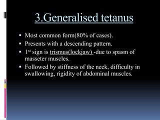 3.Generalised tetanus
 Most common form(80% of cases).
 Presents with a descending pattern.
 1st sign is trismus(lockjaw) -due to spasm of
masseter muscles.
 Followed by stiffness of the neck, difficulty in
swallowing, rigidity of abdominal muscles.
 
