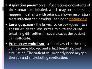  Aspiration pneumonia - if secretions or contents of
the stomach are inhaled, which may sometimes
happen in patients with tetanus, a lower respiratory
tract infection can develop, leading to pneumonia.
 Laryngospasm - the larynx (voice box) goes into a
spasm which can last up to a minute and cause
breathing difficulties. In severe cases the patient
can suffocate.
 Pulmonary embolism - a blood vessel in the lung
can become blocked and affect breathing and
circulation.The patient will urgently need oxygen
therapy and anti-clotting medication.
 