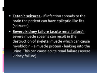 Tetanic seizures - if infection spreads to the
brain the patient can have epileptic-like fits
(seizures).
 Severe kidney failure (acute renal failure) -
severe muscle spasms can result in the
destruction of skeletal muscle which can cause
myoblobin - a muscle protein - leaking into the
urine.This can cause acute renal failure (severe
kidney failure).
 