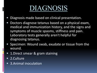 DIAGNOSIS
 Diagnosis made based on clinical presentation.
 Doctors diagnose tetanus based on a physical exam,
medical and immunization history, and the signs and
symptoms of muscle spasms, stiffness and pain.
Laboratory tests generally aren't helpful for
diagnosing tetanus.
 Specimen: Wound swab, exudate or tissue from the
wound.
 1.Direct smear & gram staining
 2.Culture
 3.Animal inoculation
 