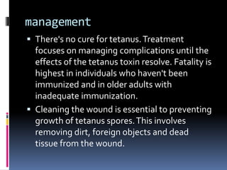 management
 There's no cure for tetanus.Treatment
focuses on managing complications until the
effects of the tetanus toxin resolve. Fatality is
highest in individuals who haven't been
immunized and in older adults with
inadequate immunization.
 Cleaning the wound is essential to preventing
growth of tetanus spores.This involves
removing dirt, foreign objects and dead
tissue from the wound.
 