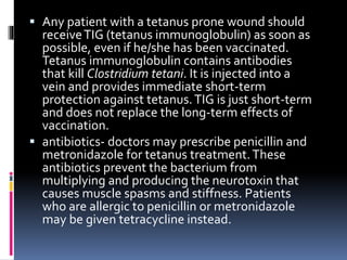  Any patient with a tetanus prone wound should
receiveTIG (tetanus immunoglobulin) as soon as
possible, even if he/she has been vaccinated.
Tetanus immunoglobulin contains antibodies
that kill Clostridium tetani. It is injected into a
vein and provides immediate short-term
protection against tetanus.TIG is just short-term
and does not replace the long-term effects of
vaccination.
 antibiotics- doctors may prescribe penicillin and
metronidazole for tetanus treatment.These
antibiotics prevent the bacterium from
multiplying and producing the neurotoxin that
causes muscle spasms and stiffness. Patients
who are allergic to penicillin or metronidazole
may be given tetracycline instead.
 