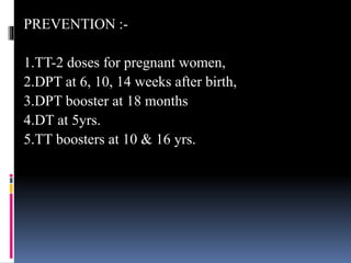 PREVENTION :-
1.TT-2 doses for pregnant women,
2.DPT at 6, 10, 14 weeks after birth,
3.DPT booster at 18 months
4.DT at 5yrs.
5.TT boosters at 10 & 16 yrs.
 