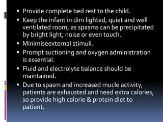  Provide complete bed rest to the child.
 Keep the infant in dim lighted, quiet and well
ventilated room, as spasms can be precipitated
by bright light, noise or even touch.
 Minimiseexternal stimuli.
 Prompt suctioning and oxygen administration
is essential.
 Fluid and electrolyte balance should be
maintained.
 Due to spasm and increased mucle activity,
patients are exhausted and need extra calories,
so provide high calorie & protein diet to
patient.
 