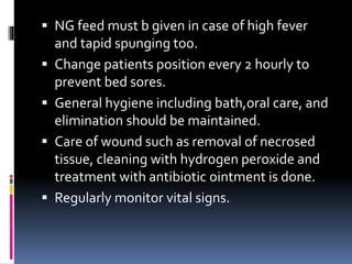  NG feed must b given in case of high fever
and tapid spunging too.
 Change patients position every 2 hourly to
prevent bed sores.
 General hygiene including bath,oral care, and
elimination should be maintained.
 Care of wound such as removal of necrosed
tissue, cleaning with hydrogen peroxide and
treatment with antibiotic ointment is done.
 Regularly monitor vital signs.
 