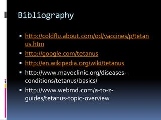 Bibliography
 http://coldflu.about.com/od/vaccines/p/tetan
us.htm
 http://google.com/tetanus
 http://en.wikipedia.org/wiki/tetanus
 http://www.mayoclinic.org/diseases-
conditions/tetanus/basics/
 http://www.webmd.com/a-to-z-
guides/tetanus-topic-overview
 