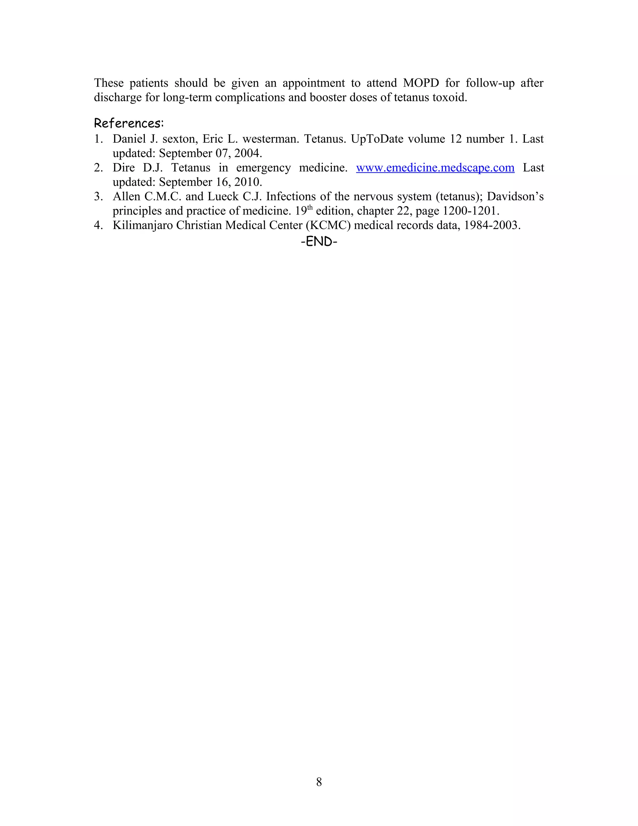 These patients should be given an appointment to attend MOPD for follow-up after
discharge for long-term complications and booster doses of tetanus toxoid.
References:
1. Daniel J. sexton, Eric L. westerman. Tetanus. UpToDate volume 12 number 1. Last
updated: September 07, 2004.
2. Dire D.J. Tetanus in emergency medicine. www.emedicine.medscape.com Last
updated: September 16, 2010.
3. Allen C.M.C. and Lueck C.J. Infections of the nervous system (tetanus); Davidson’s
principles and practice of medicine. 19th
edition, chapter 22, page 1200-1201.
4. Kilimanjaro Christian Medical Center (KCMC) medical records data, 1984-2003.
-END-
8
 
