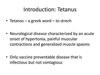 Introduction: Tetanus
• Tetanos – a greek word – to strech
• Neurological disease characterized by an acute
onset of hypertonia, painful muscular
contractions and generalized muscle spasms
• Only vaccine preventable disease that is
infectious but not contagious
 