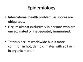 Epidemiology
• International health problem, as spores are
ubiquitous.
• Occurs almost exclusively in persons who are
unvaccinated or inadequately immunized.
• Tetanus occurs worldwide but is more
common in hot, damp climates with soil rich
in organic matter
 