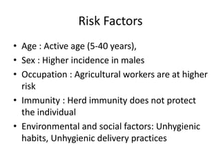 Risk Factors
• Age : Active age (5-40 years),
• Sex : Higher incidence in males
• Occupation : Agricultural workers are at higher
risk
• Immunity : Herd immunity does not protect
the individual
• Environmental and social factors: Unhygienic
habits, Unhygienic delivery practices
 