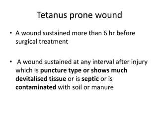 Tetanus prone wound
• A wound sustained more than 6 hr before
surgical treatment
• A wound sustained at any interval after injury
which is puncture type or shows much
devitalised tissue or is septic or is
contaminated with soil or manure
 