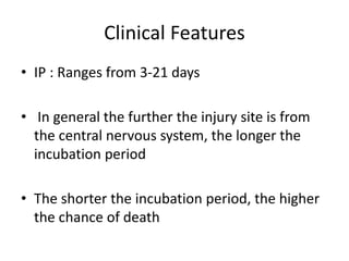 Clinical Features
• IP : Ranges from 3-21 days
• In general the further the injury site is from
the central nervous system, the longer the
incubation period
• The shorter the incubation period, the higher
the chance of death
 