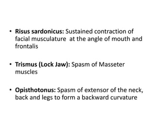• Risus sardonicus: Sustained contraction of
facial musculature at the angle of mouth and
frontalis
• Trismus (Lock Jaw): Spasm of Masseter
muscles
• Opisthotonus: Spasm of extensor of the neck,
back and legs to form a backward curvature
 