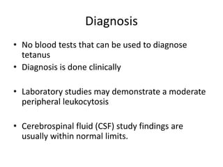 Diagnosis
• No blood tests that can be used to diagnose
tetanus
• Diagnosis is done clinically
• Laboratory studies may demonstrate a moderate
peripheral leukocytosis
• Cerebrospinal fluid (CSF) study findings are
usually within normal limits.
 