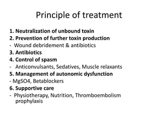 Principle of treatment
1. Neutralization of unbound toxin
2. Prevention of further toxin production
- Wound debridement & antibiotics
3. Antibiotics
4. Control of spasm
- Anticonvulsants, Sedatives, Muscle relaxants
5. Management of autonomic dysfunction
- MgSO4, Betablockers
6. Supportive care
- Physiotherapy, Nutrition, Thromboembolism
prophylaxis
 