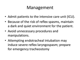 Management
• Admit patients to the intensive care unit (ICU).
• Because of the risk of reflex spasms, maintain
a dark and quiet environment for the patient.
• Avoid unnecessary procedures and
manipulations.
• Attempting endotracheal intubation may
induce severe reflex laryngospasm; prepare
for emergency tracheostomy
 