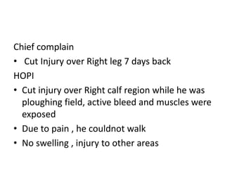 Chief complain
• Cut Injury over Right leg 7 days back
HOPI
• Cut injury over Right calf region while he was
ploughing field, active bleed and muscles were
exposed
• Due to pain , he couldnot walk
• No swelling , injury to other areas
 